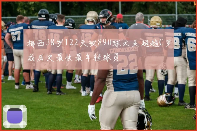 梅西38岁122天破890球大关超越C罗成历史最快最年轻球员