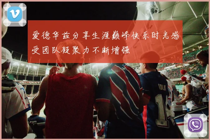 爱德华兹分享生涯巅峰快乐时光感受团队凝聚力不断增强