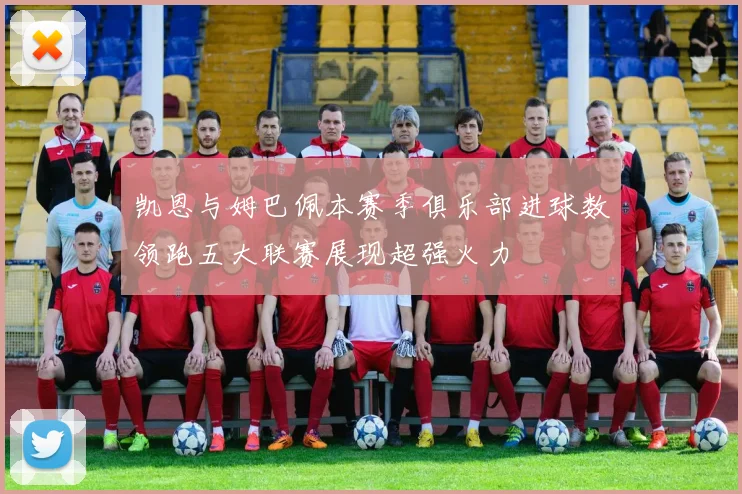 凯恩与姆巴佩本赛季俱乐部进球数领跑五大联赛展现超强火力