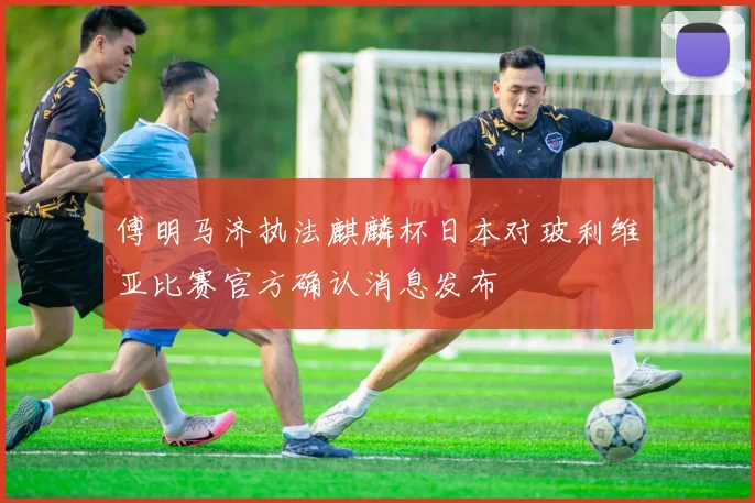 傅明马济执法麒麟杯日本对玻利维亚比赛官方确认消息发布