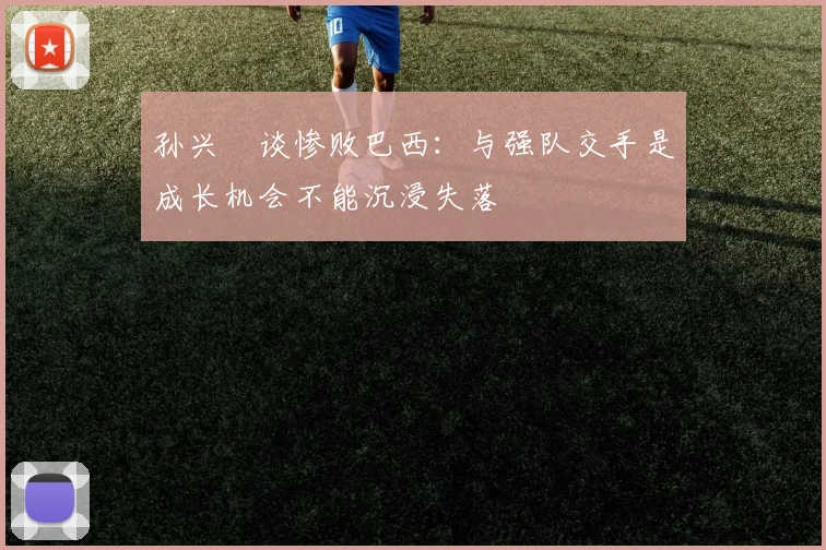 孙兴慜谈惨败巴西：与强队交手是成长机会不能沉浸失落