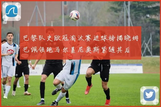 巴黎队史欧冠淘汰赛进球榜揭晓姆巴佩领跑马尔基尼奥斯紧随其后