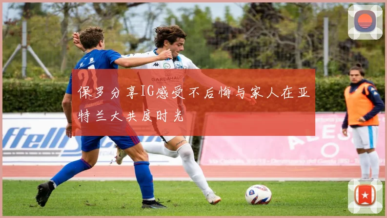 保罗分享IG感受不后悔与家人在亚特兰大共度时光