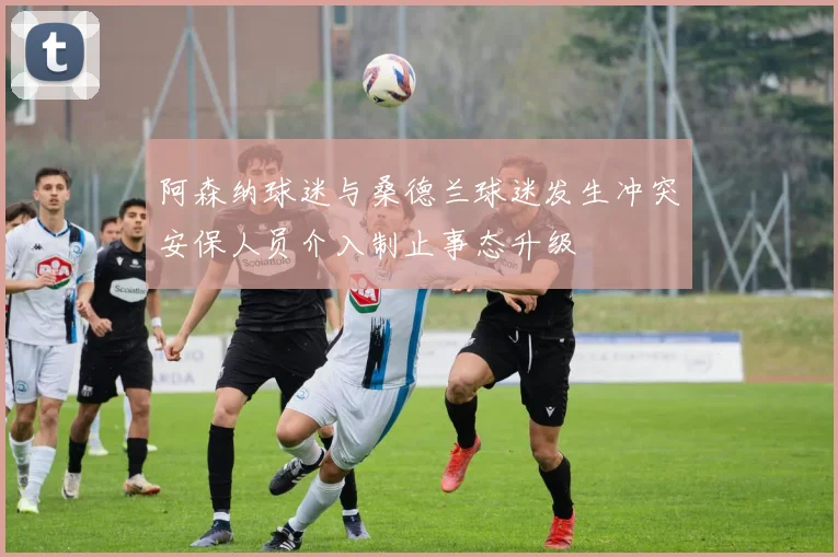 阿森纳球迷与桑德兰球迷发生冲突安保人员介入制止事态升级
