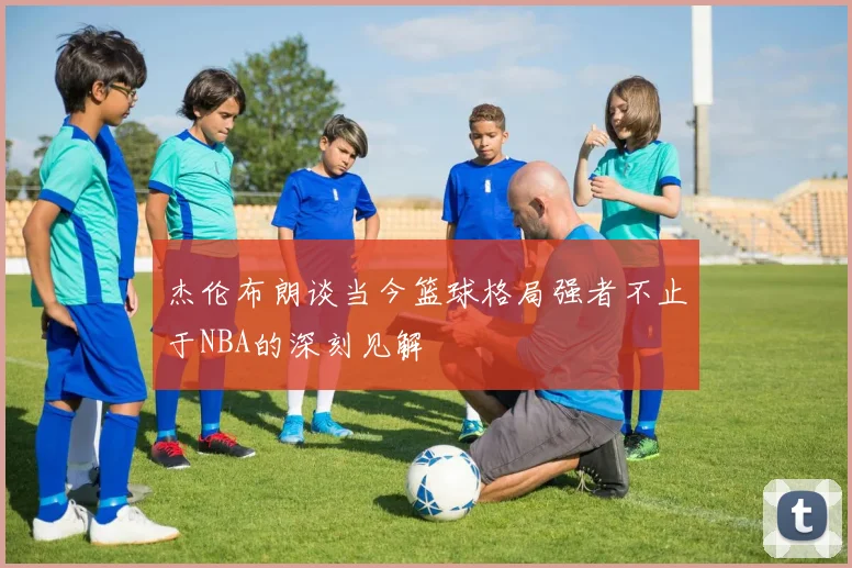杰伦布朗谈当今篮球格局强者不止于NBA的深刻见解