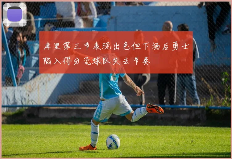 库里第三节表现出色但下场后勇士陷入得分荒球队失去节奏