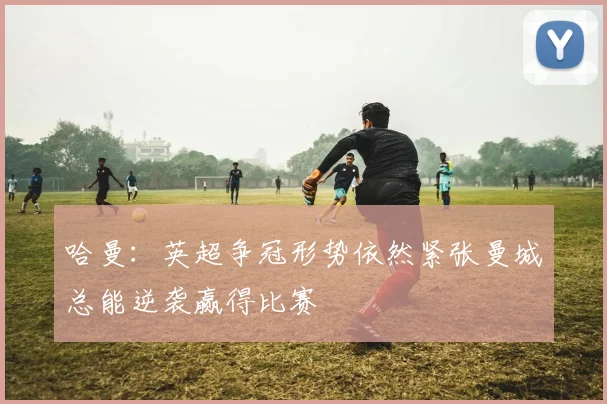 哈曼：英超争冠形势依然紧张曼城总能逆袭赢得比赛