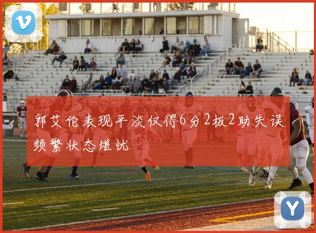 郭艾伦表现平淡仅得6分2板2助失误频繁状态堪忧