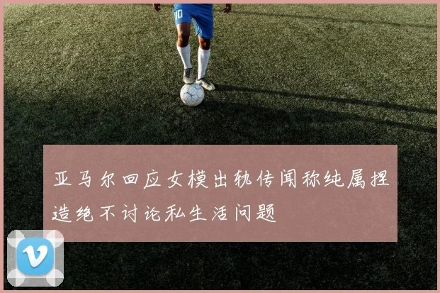 亚马尔回应女模出轨传闻称纯属捏造绝不讨论私生活问题
