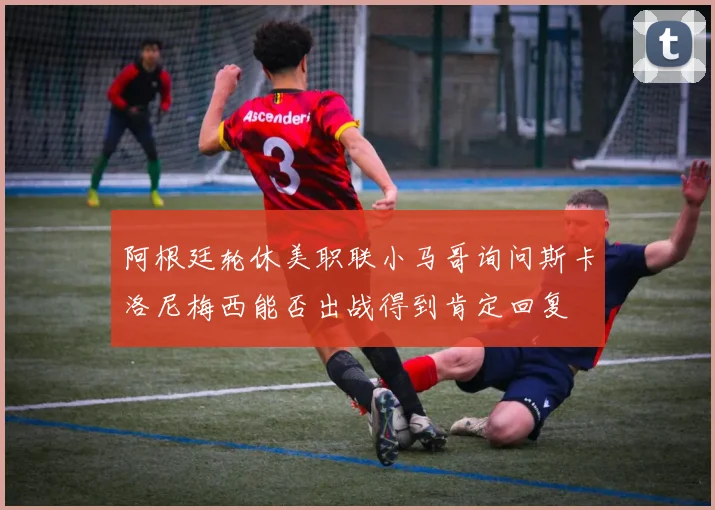 阿根廷轮休美职联小马哥询问斯卡洛尼梅西能否出战得到肯定回复