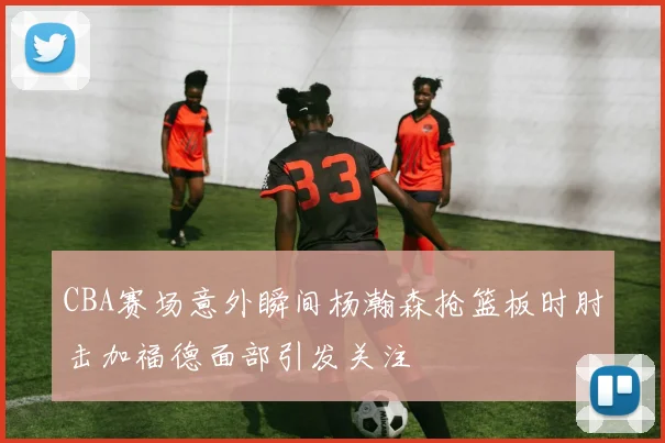 CBA赛场意外瞬间杨瀚森抢篮板时肘击加福德面部引发关注