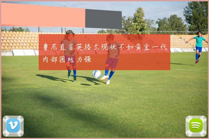 鲁尼直言英格兰现状不如黄金一代内部团结力强