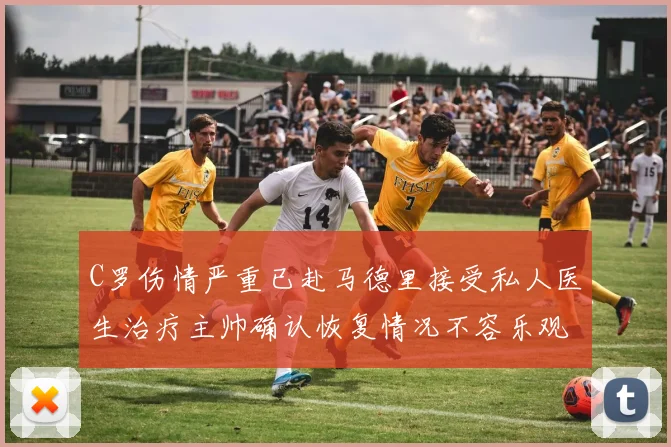 C罗伤情严重已赴马德里接受私人医生治疗主帅确认恢复情况不容乐观