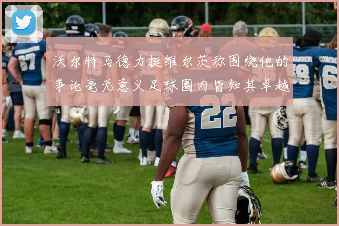 沃尔特马德力挺维尔茨称围绕他的争论毫无意义足球圈内皆知其卓越表现