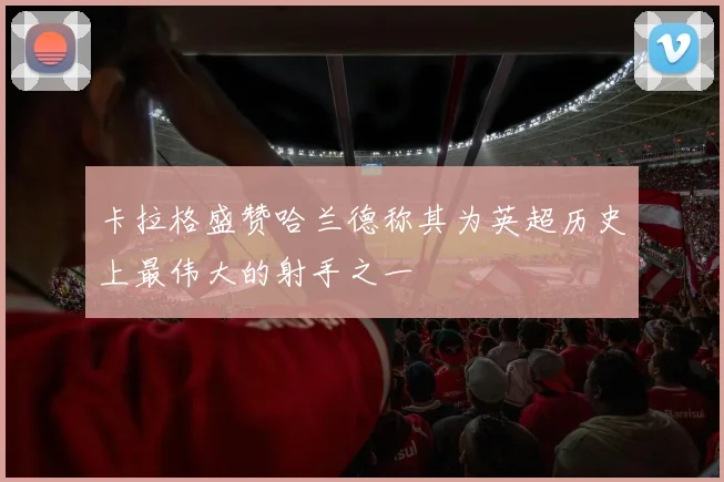卡拉格盛赞哈兰德称其为英超历史上最伟大的射手之一