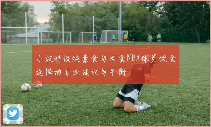小波特谈纯素食与肉食NBA球员饮食选择的专业建议与平衡