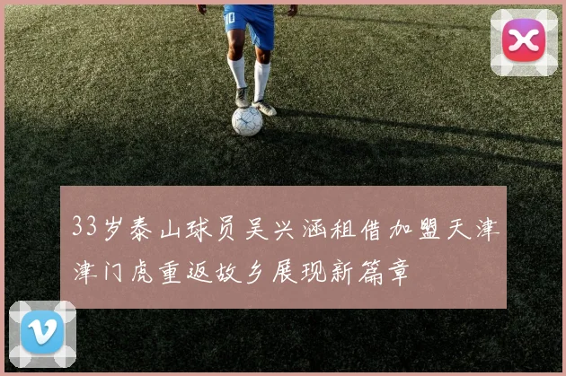33岁泰山球员吴兴涵租借加盟天津津门虎重返故乡展现新篇章