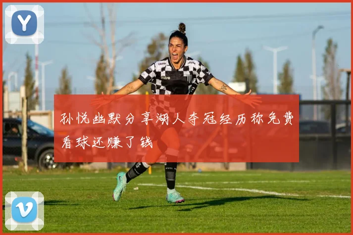 孙悦幽默分享湖人夺冠经历称免费看球还赚了钱