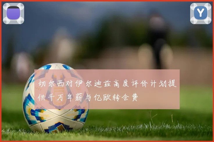 切尔西对伊尔迪兹高度评价计划提供千万年薪与亿欧转会费
