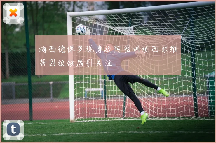 梅西德保罗现身迈阿密训练西尔维蒂因故缺席引关注