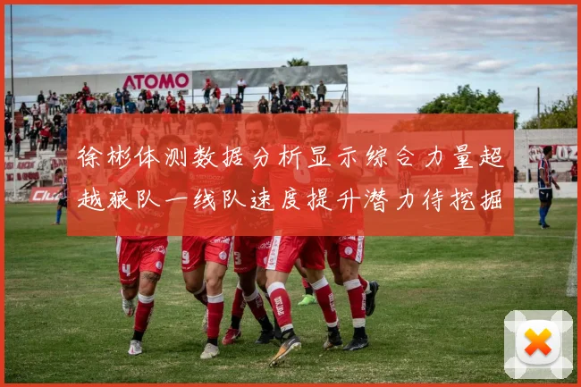 徐彬体测数据分析显示综合力量超越狼队一线队速度提升潜力待挖掘