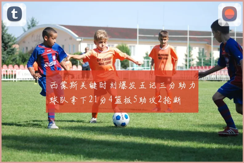 西蒙斯关键时刻爆发五记三分助力球队拿下21分4篮板5助攻2抢断