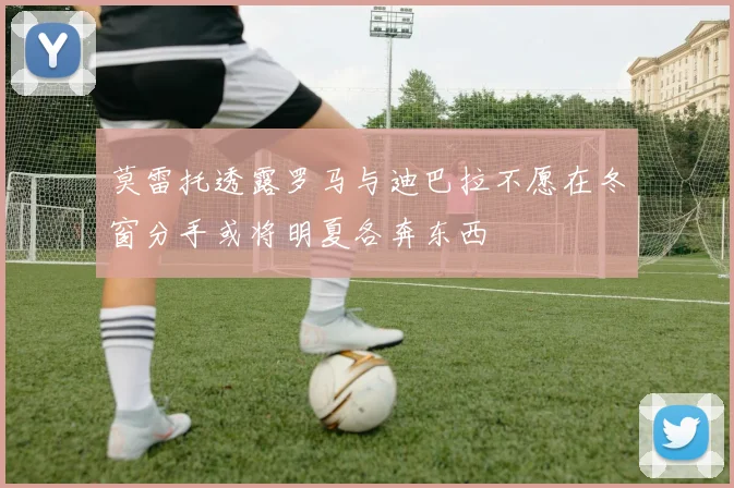 莫雷托透露罗马与迪巴拉不愿在冬窗分手或将明夏各奔东西