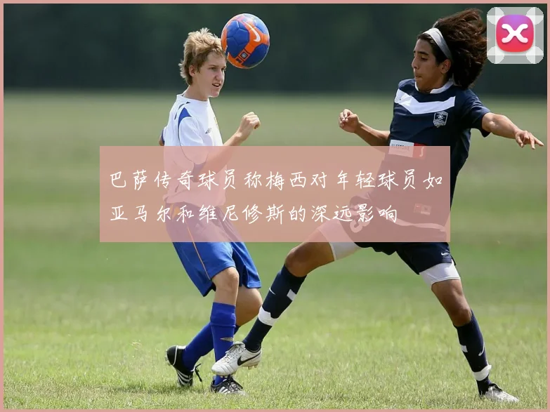 巴萨传奇球员称梅西对年轻球员如亚马尔和维尼修斯的深远影响