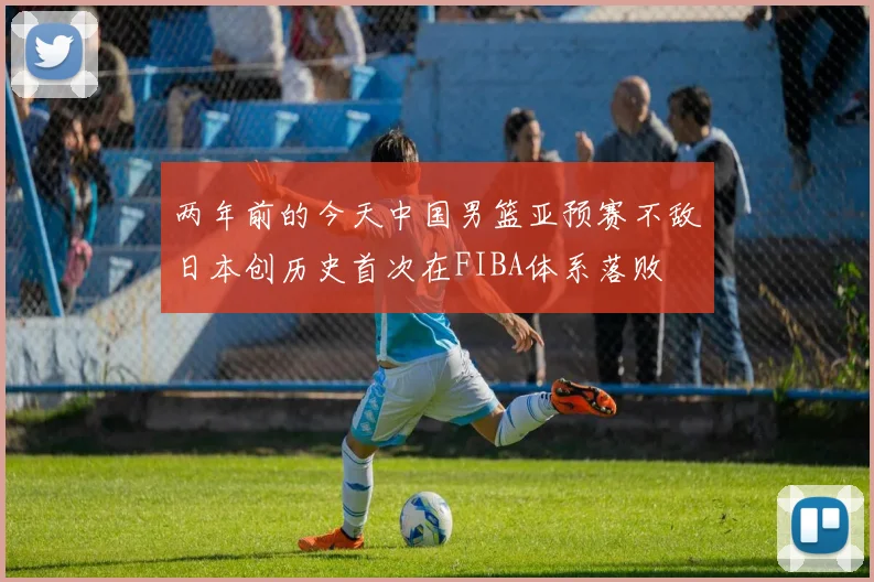 两年前的今天中国男篮亚预赛不敌日本创历史首次在FIBA体系落败