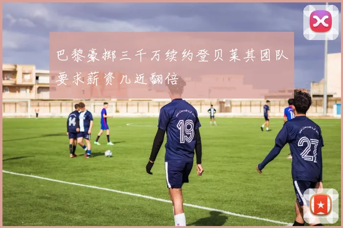巴黎豪掷三千万续约登贝莱其团队要求薪资几近翻倍