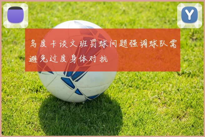 乌度卡谈文班罚球问题强调球队需避免过度身体对抗