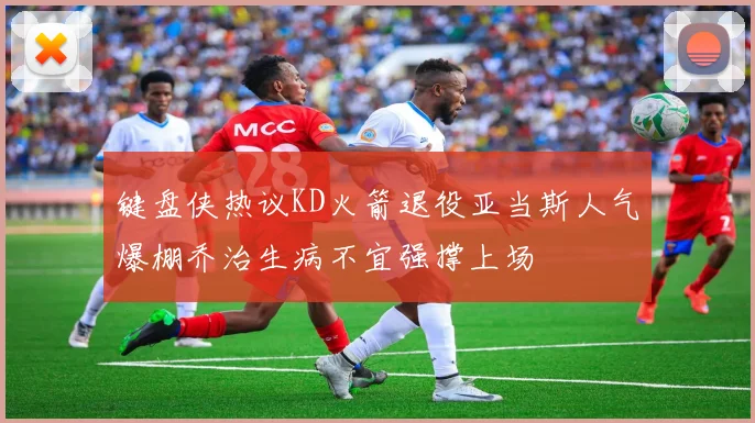 键盘侠热议KD火箭退役亚当斯人气爆棚乔治生病不宜强撑上场