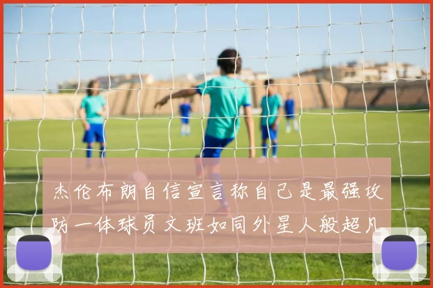 杰伦布朗自信宣言称自己是最强攻防一体球员文班如同外星人般超凡脱俗
