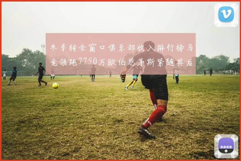 冬季转会窗口俱乐部收入排行榜马竞领跑7750万欧伯恩茅斯紧随其后7200万欧