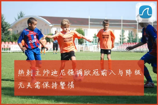 热刺主帅迪尼强调欧冠前八与降级无关需保持警惕