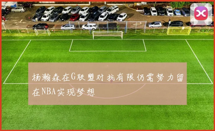 杨瀚森在G联盟对抗有限仍需努力留在NBA实现梦想