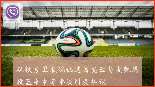双铁后卫表现低迷马克西与麦凯恩投篮命中率惨淡引发热议