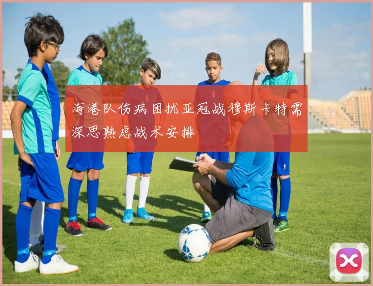 海港队伤病困扰亚冠战穆斯卡特需深思熟虑战术安排