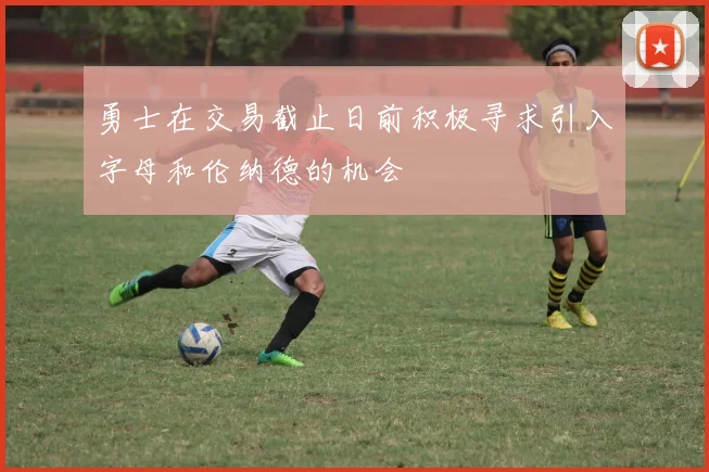 勇士在交易截止日前积极寻求引入字母和伦纳德的机会