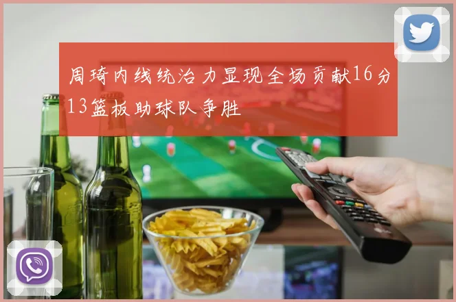 周琦内线统治力显现全场贡献16分13篮板助球队争胜