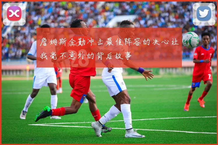 詹姆斯全勤冲击最佳阵容的决心让我毫不意外的背后故事