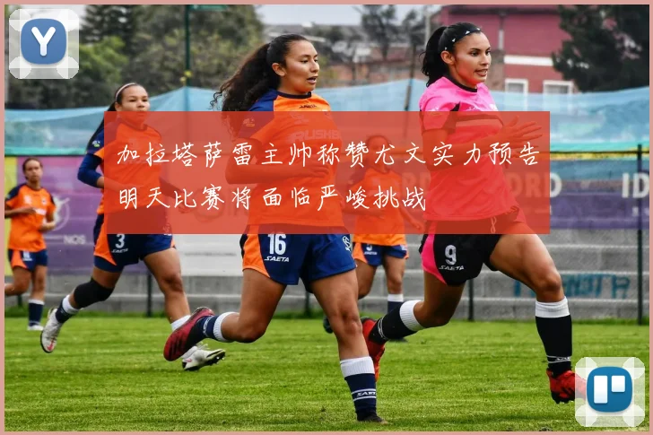 加拉塔萨雷主帅称赞尤文实力预告明天比赛将面临严峻挑战