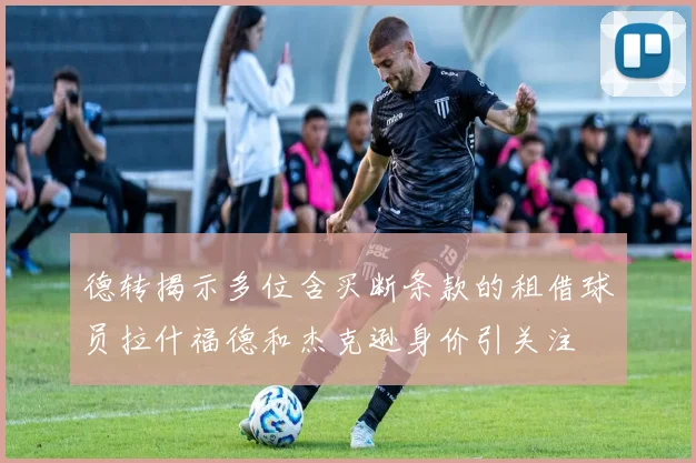 德转揭示多位含买断条款的租借球员拉什福德和杰克逊身价引关注