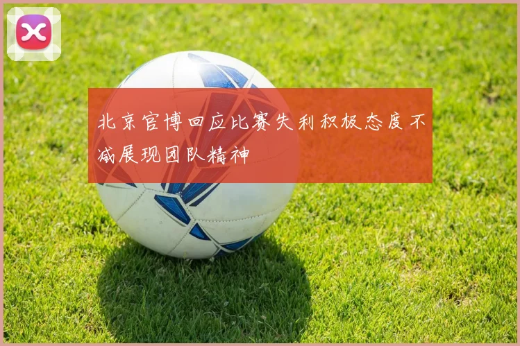 北京官博回应比赛失利积极态度不减展现团队精神