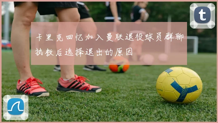 卡里克回忆加入曼联退役球员群聊执教后选择退出的原因