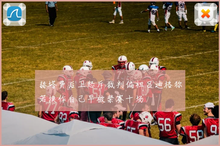赫塔费后卫怒斥裁判偏袒吕迪格称若换作自己早被禁赛十场