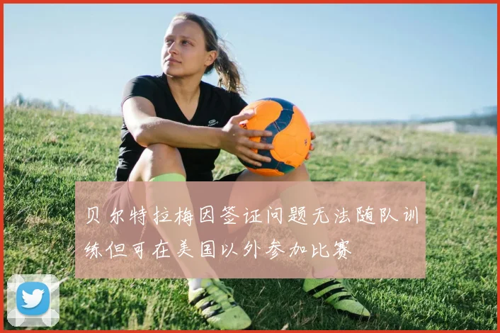 贝尔特拉梅因签证问题无法随队训练但可在美国以外参加比赛