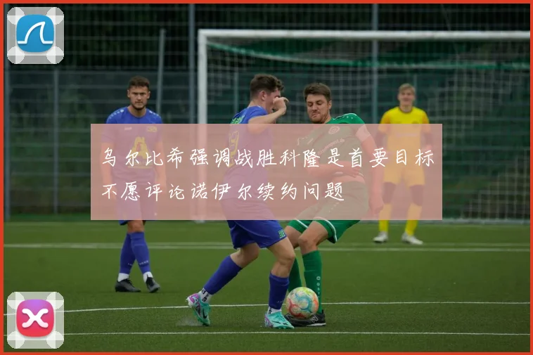 乌尔比希强调战胜科隆是首要目标不愿评论诺伊尔续约问题