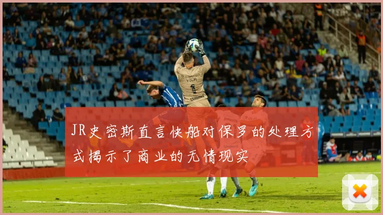 JR史密斯直言快船对保罗的处理方式揭示了商业的无情现实