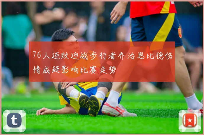 76人连败迎战步行者乔治恩比德伤情成疑影响比赛走势